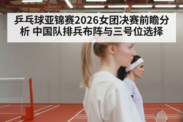乒乓球亚锦赛2026女团决赛前瞻分析 中国队排兵布阵与三号位选择