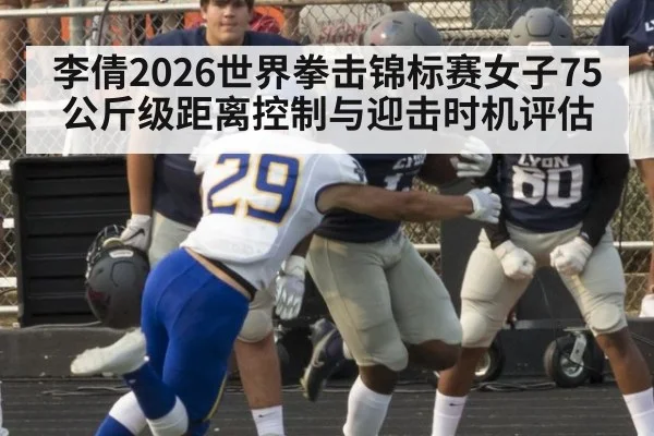 李倩2026世界拳击锦标赛女子75公斤级距离控制与迎击时机评估