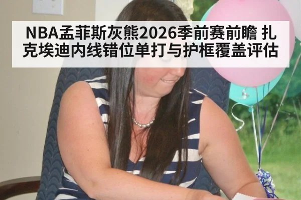 NBA孟菲斯灰熊2026季前赛前瞻 扎克埃迪内线错位单打与护框覆盖评估