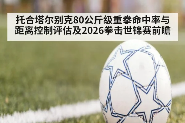 托合塔尔别克80公斤级重拳命中率与距离控制评估及2026拳击世锦赛前瞻