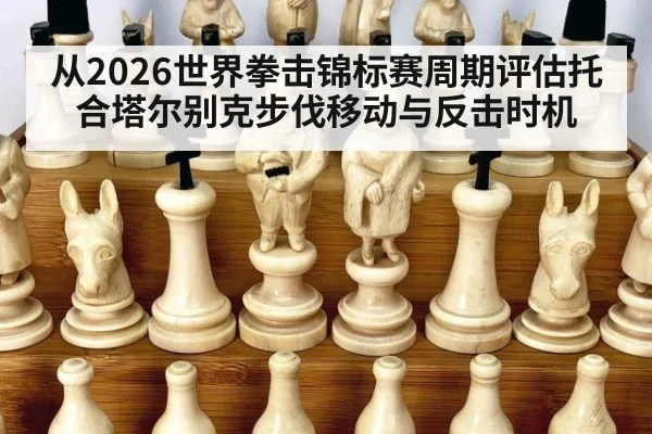 从2026世界拳击锦标赛周期评估托合塔尔别克步伐移动与反击时机