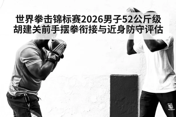 世界拳击锦标赛2026男子52公斤级胡建关前手摆拳衔接与近身防守评估